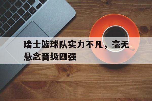 关于瑞士篮球队实力不凡，毫无悬念晋级四强的信息